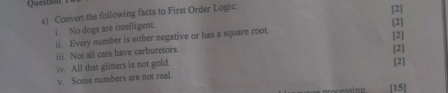 Question 
a) Convert the following facts to First Order Logic. 
[2] 
i. No dogs are intelligent. 
ii. Every number is either negative or has a square root. [2] [2] 
iii. Not all cars have carburetors 
[2] 
iv. All that glitters is not gold. 
v. Some numbers are not real. [2] 
[15]