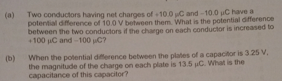 Two conductors having net charges of +10.0 μC and -10.0 μC have a 
potential difference of 10.0 V between them. What is the potential difference 
between the two conductors if the charge on each conductor is increased to
+100 μC and -100 μC? 
(b) When the potential difference between the plates of a capacitor is 3.25 V, 
the magnitude of the charge on each plate is 13.5 μC. What is the 
capacitance of this capacitor?