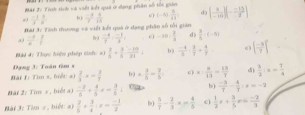 Tính tích và viết kết quá ở đạng phân số tối giản
a )  (-1)/3 ·  5/9 ; b)  (-3)/7 ·  5/15  c) (-5). 5/11 ; d) ( 3/-10 )(- (-15)/2 )
Bài 3: Tính thương và viết kết quá ở dạng phân số tối giản
a)  (-5)/6 : 2/7   (-4)/7 ; (-1)/3 ; c) -10: 2/3  d)  3/5 :(-5)
b)
Bài 4: Thực hiện phép tính: a)  2/5 + 3/5 . (-10)/21 ; b)  (-4)/5 : 2/7 + 4/7 .
c) ( (-3)/7 )^2
Dạng 3: Toán tìm x
Bài 1: Tìm x, biết: a)  2/3 · x= 2/7  b) x·  3/5 = 2/5 ; c) x: 8/13 = 13/7  d)  3/2 :x= 7/4 
Bài 2: Tim x , biết a)  (-2)/5 + 4/5 x= 3/5 ; b)  (-3)/7 - 4/7 ;x=-2
Bài 3: Tim π, biết: a)  2/5 + 3/4 ;x= (-1)/2  b)  5/7 - 2/3 · x= 4/5  c)  1/2 x+ 3/5 x= (-2)/3 