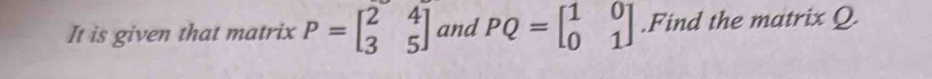 It is given that matrix P=beginbmatrix 2&4 3&5endbmatrix and PQ=beginbmatrix 1&0 0&1endbmatrix.Find the matrix Q.