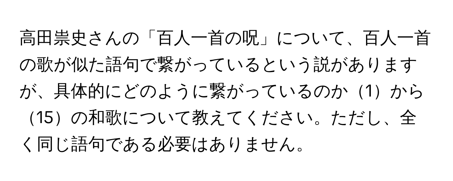 高田祟史さんの「百人一首の呪」について、百人一首の歌が似た語句で繋がっているという説がありますが、具体的にどのように繋がっているのか1から15の和歌について教えてください。ただし、全く同じ語句である必要はありません。