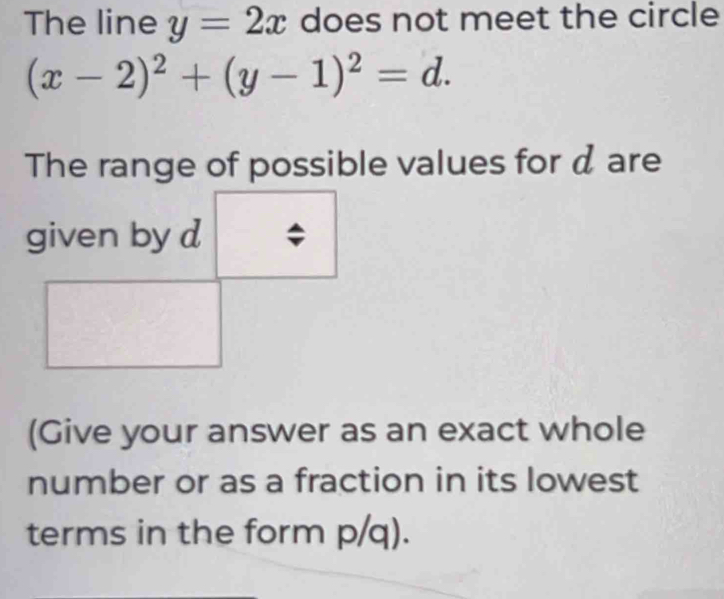 The line y=2x does not meet the circle
(x-2)^2+(y-1)^2=d. 
The range of possible values for d are
(Give your answer as an exact whole
number or as a fraction in its lowest
terms in the form p/q).