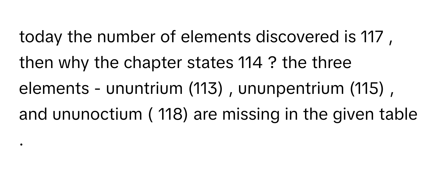 today the number  of elements discovered is  117  , then why the chapter states  114 ? the three  elements - ununtrium (113) ,  ununpentrium (115) , and ununoctium ( 118) are missing in the given table .