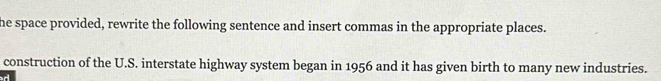 he space provided, rewrite the following sentence and insert commas in the appropriate places. 
construction of the U.S. interstate highway system began in 1956 and it has given birth to many new industries. 
d