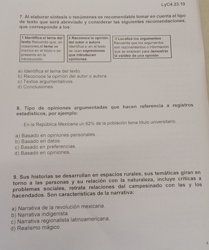 LyC4.23.10
7. Al elaborar síntesis o resúmenes es recomendable tomar en cuenta el tipo
de texto que será abreviado y considerar las siguientes recomendaciones,
que corresponde a los:
1 Identifica el tema del 2 Reconoce la opinión 3 Localiza los argumentos
texto Recuerda que, en del autor o autora
ocasiones el tema se dentífica si en el texto Recuerda que los argumentos
insinúa en el título o se se usan expresiones son razonamientos o información
presenta on la que introducen que se emplean para demostrar
la validez de una opinión.
introducción. opiniones.
a) Identifica el tema del texto.
b) Reconoce la opinión del autor o autora.
c) Textos argumentativos.
d) Conclusiones
8. Tipo de opiniones argumentadas que hacen referencia a registros
estadisticos, por ejemplo:
En la República Mexicana un 62% de la población tiene título universitario.
a) Basado en opiniones personales.
b) Basado en datos.
c) Basado en preferencias.
d) Basado en opiniones.
9. Sus historias se desarrollan en espacios rurales, sus temáticas giran en
torno a las personas y su relación con la naturaleza, incluye críticas a
problemas sociales, retrata relaciones del campesinado con las y los
hacendados. Son características de la narrativa:
a) Narrativa de la revolución mexicana.
b) Narrativa indigenista.
c) Narrativa regionalista latinoamericana.
d) Realismo mágico.
4