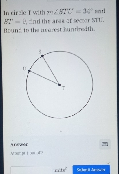 In circle T with m∠ STU=34° and
ST=9 , find the area of sector STU. 
Round to the nearest hundredth. 
Answer 
Attempt 1 out of 2 
□  units^2 Submit Answer