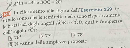 Awidehat OB=44° e BOC=20°
In riferimento alla figura dell’Esercizio 139, te-
nendo conto che le semirette r ed s sono rispettivamente
le bisettrici degli angoli Awidehat OB e Cwidehat OD , qual è l'ampiezza
dell’angolo r widehat Os
A 76° B 77° C 78°
D Nessuna delle ampiezze proposte