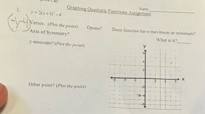 y=2(x+1)^2-4
Name 
Graphing Quadratic Functions Assignment_ 
Vertex: (Plot the point) Opens? Does function have maximum or minimum? 
Axis of Symmetry? 
What is it? 
y-intercept? (Plot the point) 
_ 
Other point? (Plot the point)