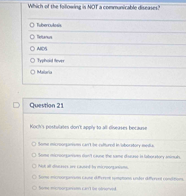 Which of the following is NOT a communicable diseases?
Tuberculosis
Tetanus
AIDS
Typhoid fever
Malaria
Question 21
Koch's postulates don't apply to all diseases because
Some microorganisms can't be cultured in laboratory media.
Some microorganisms don't cause the same disease in laboratory animals.
Not all diseases are caused by microorganisms.
Some microorganisms cause different symptoms under different conditions.
Some microorganisms can't be observed