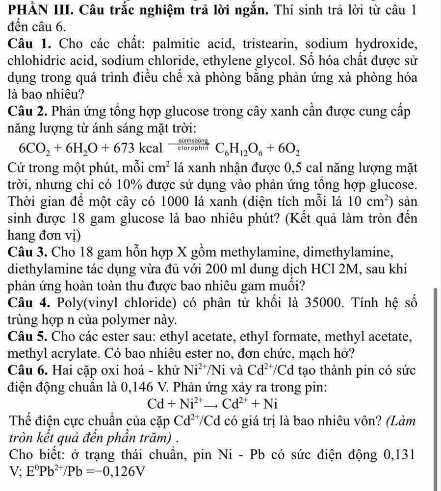 PHẢN III. Câu trắc nghiệm trả lời ngắn. Thí sinh trả lời từ câu 1
đến câu 6.
Câu 1. Cho các chất: palmitic acid, tristearin, sodium hydroxide,
chlohidric acid, sodium chloride, ethylene glycol. Số hóa chất được sử
dụng trong quá trình điều chế xà phòng bằng phản ứng xà phòng hóa
là bao nhiêu?
Câu 2. Phản ứng tổng hợp glucose trong cây xanh cần được cung cấp
năng lượng từ ánh sáng mặt trời:
6CO_2+6H_2O+673kcal  ainhsaing/clorophin  C_6H_12O_6+6O_2
Cứ trong một phút, mỗi cm^2 lá xanh nhận được 0,5 cal năng lượng mặt
trời, nhưng chỉ có 10% được sử dụng vào phản ứng tông hợp glucose.
Thời gian để một cây có 1000 lá xanh (diện tích mỗi lá 10cm^2) sản
sinh được 18 gam glucose là bao nhiêu phút? (Kết quả làm tròn đến
hang đơn vị)
Câu 3. Cho 18 gam hỗn hợp X gồm methylamine, dimethylamine,
diethylamine tác dụng vừa đủ với 200 ml dung dịch HCl 2M, sau khi
phản ứng hoàn toàn thu được bao nhiêu gam muối?
Câu 4. Poly(vinyl chloride) có phân tử khối là 35000. Tính hệ số
trùng hợp n của polymer này.
Câu 5. Cho các ester sau: ethyl acetate, ethyl formate, methyl acetate,
methyl acrylate. Có bao nhiêu ester no, đơn chức, mạch hở?
Câu 6. Hai cặp oxi hoá - khử Ni^(2+)/Ni và Cd^(2+)/Cd tạo thành pin có sức
điện động chuẩn là 0,146 V. Phản ứng xảy ra trong pin:
Cd+Ni^(2+)to Cd^(2+)+Ni
Thể điện cực chuẩn của cặp Cd^(2+)/Cd có giá trị là bao nhiêu vôn? (Làm
tròn kết quả đến phần trăm) .
Cho biết: ở trạng thái chuẩn, pin Ni - Pb có sức điện động 0,131
V;E^0Pb^(2+)/Pb=-0,126V