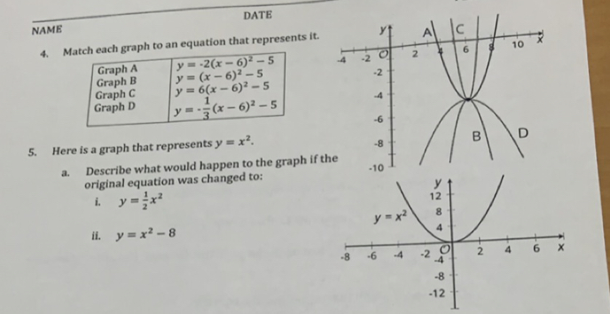 DATE
NAME 
4. h each graph to an equation that represents it.
5. Here is a graph that represents y=x^2.
a. Describe what would happen to the graph if th
original equation was changed to:
i. y= 1/2 x^2
ii. y=x^2-8