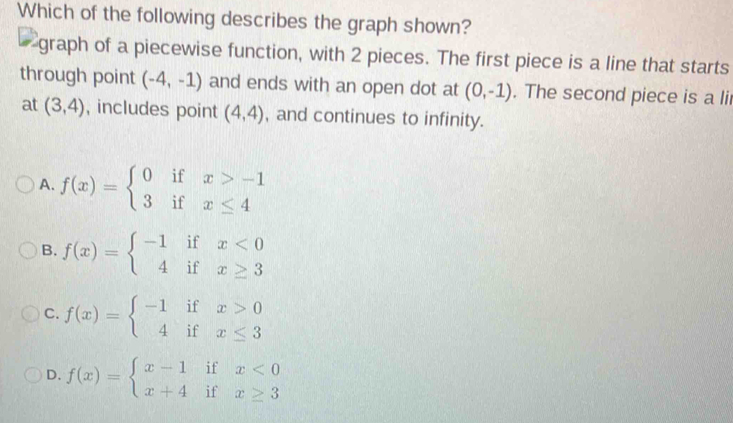 Which of the following describes the graph shown?
graph of a piecewise function, with 2 pieces. The first piece is a line that starts
through point (-4,-1) and ends with an open dot at (0,-1). The second piece is a lii
at (3,4) , includes point (4,4) , and continues to infinity.
A. f(x)=beginarrayl 0ifx>-1 3ifx≤ 4endarray.
B. f(x)=beginarrayl -1ifx<0 4ifx≥ 3endarray.
C. f(x)=beginarrayl -1ifx>0 4ifx≤ 3endarray.
D. f(x)=beginarrayl x-1ifx<0 x+4ifx≥ 3endarray.