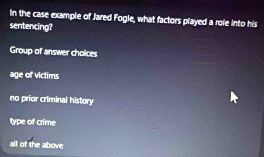 In the case example of Jared Fogle, what factors played a role into his
sentencing?
Group of answer choices
age of victims
no prior criminal history
type of crime
all of the above