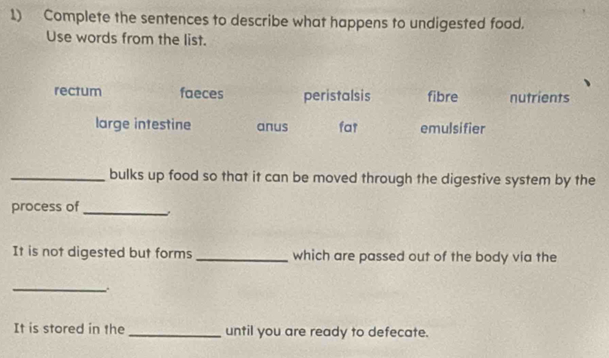 Complete the sentences to describe what happens to undigested food.
Use words from the list.
rectum faeces peristalsis fibre nutrients
large intestine anus fa1 emulsifier
_bulks up food so that it can be moved through the digestive system by the
process of_
It is not digested but forms_ which are passed out of the body vía the
_、
It is stored in the _until you are ready to defecate.