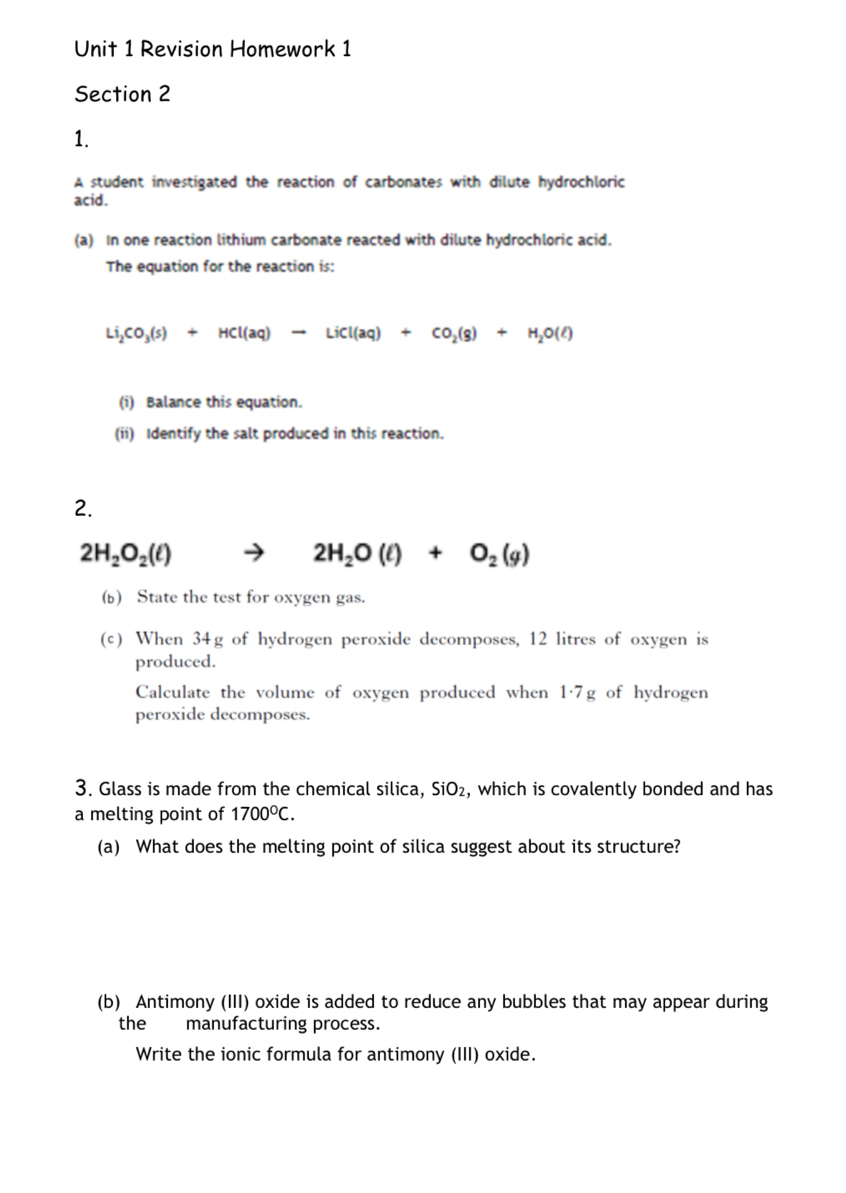 Revision Homework 1 
Section 2 
1. 
A student investigated the reaction of carbonates with dilute hydrochloric 
acid. 
(a) In one reaction lithium carbonate reacted with dilute hydrochloric acid. 
The equation for the reaction is:
Li_2CO_3(s)+HCl(aq)to LiCl(aq)+CO_2(g)+H_2O(l)
(i) Balance this equation. 
(ii) Identify the salt produced in this reaction. 
2.
2H_2O_2(ell )
2H_2O(l)+O_2(g)
(b) State the test for oxygen gas. 
(c) When 34g of hydrogen peroxide decomposes, 12 litres of oxygen is 
produced. 
Calculate the volume of oxygen produced when 1·7g of hydrogen 
peroxide decomposes. 
3. Glass is made from the chemical silica, SiO₂, which is covalently bonded and has 
a melting point of 1700°C. 
(a) What does the melting point of silica suggest about its structure? 
(b) Antimony (III) oxide is added to reduce any bubbles that may appear during 
the manufacturing process. 
Write the ionic formula for antimony (III) oxide.