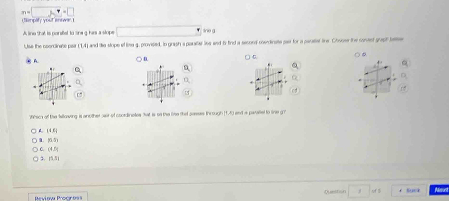 m=□ =□
(Simplity your answer.)
A line that is parallel to line g has a slope □° no g
Use the coordinate pair (1,4) and the slope of line g, provided, to graph a parallel line and to find a second coordinate pair for a parslial line. Cooose the correst graph teee
D
A.
B.
C.
7 4 /
7
7
Which of the following is another pair of coordinates that is on the line that passes through (1,4) and is paralet to line g?
A. (4,6)
B. (6,5)
C. (4,5)
D. (5,5)
Question of 3 Back Neut
Raview Progress