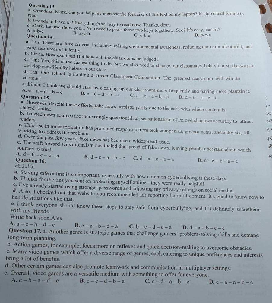 Grandma: Mark, can you help me increase the font size of this text on my laptop? It's too small for me to
read.
b. Grandma: It works! Everything's so easy to read now. Thanks, dear.
c. Mark: Let me show you... You need to press these two keys together... See? It's easy, isn't it?
A. a-b-c B. a-c-b
Question 14. C. c-b-a D. b-c-a
a. Lan: There are three criteria, including: raising environmental awareness, reducing our carbonfootprint, and
using resources efficiently.
b. Linda: How exciting! But how will the classrooms be judged?
c. Lan: Yes, this is the easiest thing to do, but we also need to change our classmates' behaviour so thatwe can
develop eco-friendly habits in our class.
d. Lan: Our school is holding a Green Classroom Competition. The greenest classroom will win an
ecotour!
e. Linda: I think we should start by cleaning up our classroom more frequently and having more plantsin it.
A. e-a-d-b-c B. e-c-d-b-a C. d-e-a-b-c D.
Question 15. d-b-a-e-c 1
a. However, despite these efforts, fake news persists, partly due to the ease with which content is
shared online.
1~
i
b. Trusted news sources are increasingly questioned, as sensationalism often overshadows accuracy to attract oH
readers.
c. This rise in misinformation has prompted responses from tech companies, governments, and activists, all
go
working to address the problem.
N
d. Over the past few years, fake news has become a widespread issue.
e. The shift toward sensationalism has fueled the spread of fake news, leaving people uncertain about which
sources to trust.
A. d-b-e-c-a B. d-c-a-b-e C. d-a-c-b-e
N
Question 16. D. d-e-b-a-c
Hi Julia,
a. Staying safe online is so important, especially with how common cyberbullying is these days.
b. Thanks for the tips you sent on protecting myself online - they were really helpful!
c. I’ve already started using stronger passwords and adjusting my privacy settings on social media.
d. Also, I checked out that website you recommended for reporting harmful content. It's good to know how to
handle situations like that.
e. I think everyone should know these steps to stay safe from cyberbullying, and I’ll definitely sharethem
with my friends.
Write back soon.Alex
A. a-e-b-d-c B. e-c-b-d-a C. b-c-d-e-a D. d-a-b-e-c
Question 17. a. Another genre is strategic games that challenge gamers’ problem-solving skills and demand
long-term planning.
b. Action games, for example, focus more on reflexes and quick decision-making to overcome obstacles.
c. Many video games which offer a diverse range of genres, each catering to unique preferences and interests
bring a lot of benefits.
d. Other certain games can also promote teamwork and communication in multiplayer settings.
e. Overall, video games are a versatile medium with something to offer for everyone.
A. c-b-a-d-e B. c-e-d-b-a C. c-d-a-b-e D. c-a-d-b-e