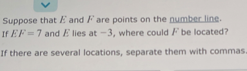 Suppose that E and F are points on the number line. 
If EF=7 and E lies at -3, where could / be located? 
If there are several locations, separate them with commas.