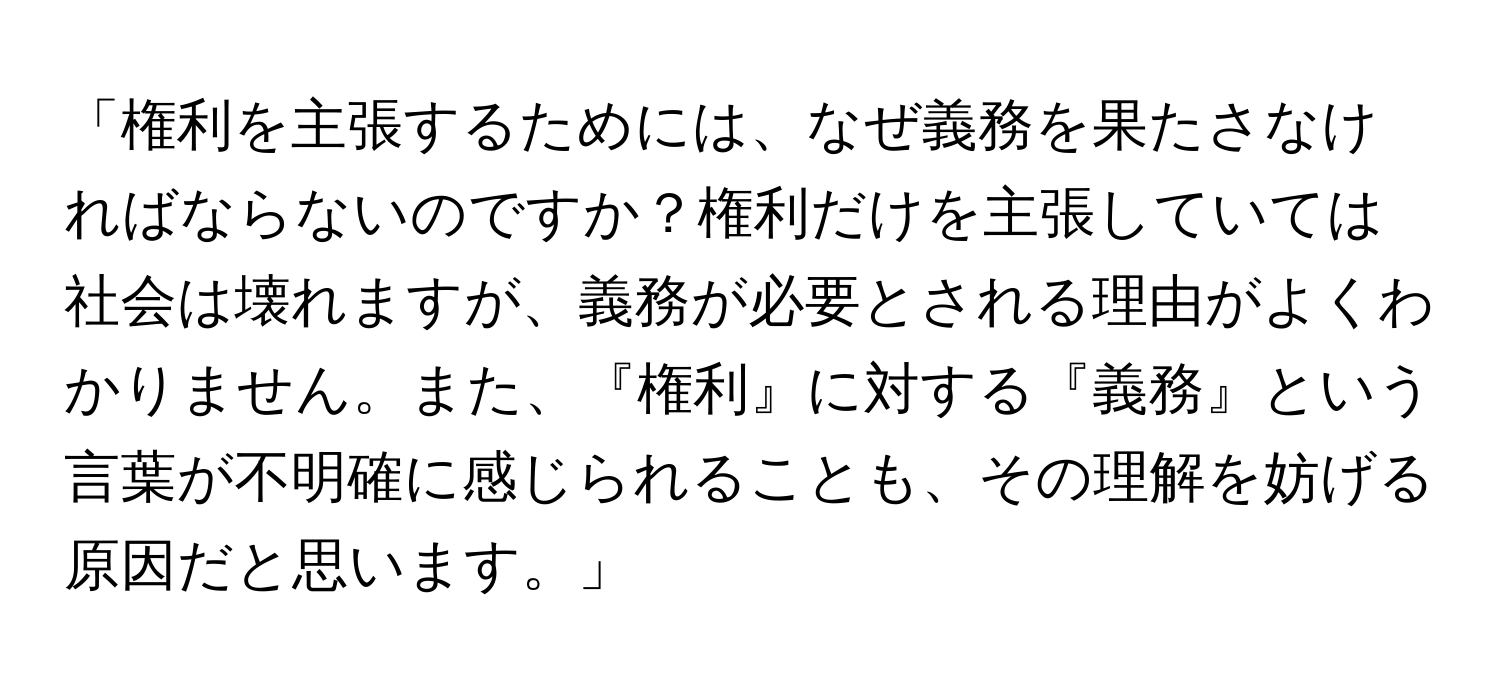 「権利を主張するためには、なぜ義務を果たさなければならないのですか？権利だけを主張していては社会は壊れますが、義務が必要とされる理由がよくわかりません。また、『権利』に対する『義務』という言葉が不明確に感じられることも、その理解を妨げる原因だと思います。」