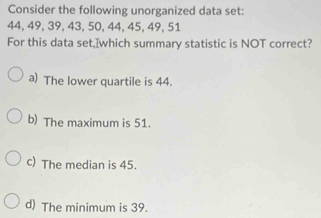 Consider the following unorganized data set:
44, 49, 39, 43, 50, 44, 45, 49, 51
For this data set,]which summary statistic is NOT correct?
a) The lower quartile is 44.
b) The maximum is 51.
c) The median is 45.
d) The minimum is 39.