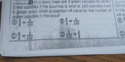 in a bowl, there are 3 green candies for every
5 red candies. If the bowl has a total of 1,60 candies (red On hi
& green only), which proportion will solve for the number of In tax
preen candies in the bowl? will so
a  3/8 = x/160 
 3/0 = x/100 
D
()  5/0 = x/160   3/160 = k/8 