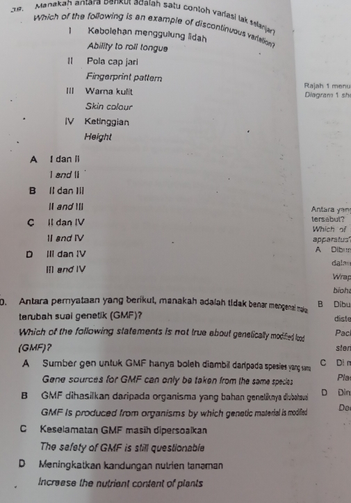 ae, Manakah antara Denkut adaïah satu contoh vadasi lak selanjart
Which of the following is an example of discontinuous variation?
1 Kebolehan menggulung lidah
Ability to roll tongue
II Pola cap jarl
Fingerprint pattern
III Wama kulit Rajah 1 menu Diagram 1 sh
Skin colour
IV Ketinggian
Height
A I dan l
I and li
B ll dan Ⅲ
I and Il Antara yan
C Il dan IV tersebul? Which of
I and IV apparatus'
D II dan IV
A Dibu
Ⅲ andⅣV dalan Wrap
bioh
0. Antara pernyataan yang berikul, manakah adaíah tidak benar mengenal mak B Dibu
terubah sual genetik (GMF)? diste
Which of the following statements is not true about genelically modified lood Pac
(GMF)? ster
A Sumber gen untuk GMF hanya boleh diambil darpada spesies yong sama C Di n
Gene sources for GMF can only be taken from the same species Pla
B GMF dihasilkan daripada organisma yang bahan geneliknya diubahaua D Din
GMF Is produced from organisms by which genetic material is modified Do
C Keselamatan GMF masīh dipersoalkan
The sefety of GMF is still questionable
D Meningkatkan kandungan nutrien tanəman
Increese the nutriant content of plants