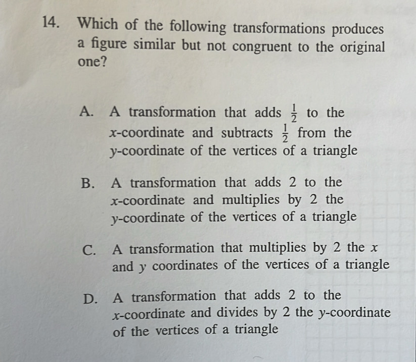 Which of the following transformations produces
a figure similar but not congruent to the original
one?
A. A transformation that adds  1/2  to the
x-coordinate and subtracts  1/2  11( om the
y-coordinate of the vertices of a triangle
B. A transformation that adds 2 to the
x-coordinate and multiplies by 2 the
y-coordinate of the vertices of a triangle
C. A transformation that multiplies by 2 the x
and y coordinates of the vertices of a triangle
D. A transformation that adds 2 to the
x-coordinate and divides by 2 the y-coordinate
of the vertices of a triangle