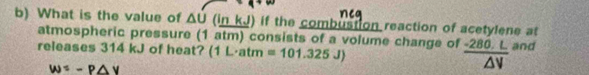 What is the value of △ U a nkJ ) if the combustion reaction of acetylene at 
atmospheric pressure (1 atm) consists of a volume change of -280. L and 
releases 314 kJ of heat? (1 L·atm =101.325J)
W=-P△ V
V