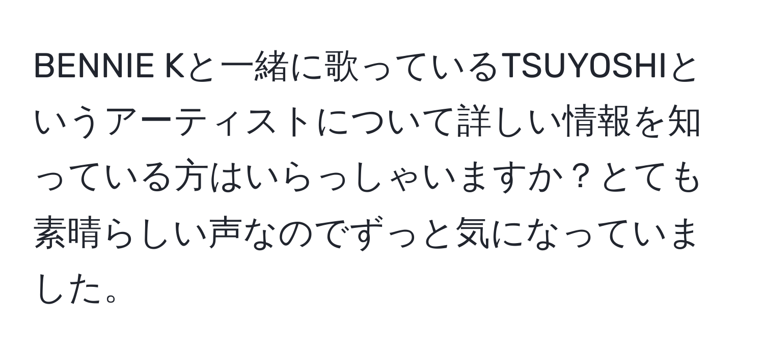 BENNIE Kと一緒に歌っているTSUYOSHIというアーティストについて詳しい情報を知っている方はいらっしゃいますか？とても素晴らしい声なのでずっと気になっていました。