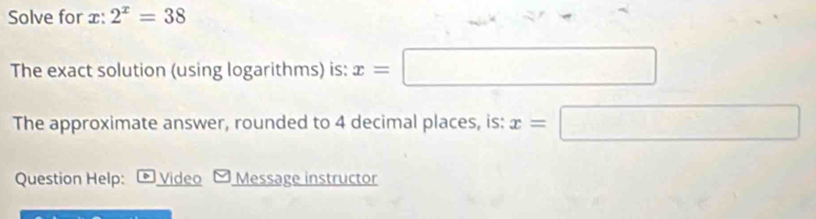 Solve for x : 2^x=38
The exact solution (using logarithms) is: x=□
The approximate answer, rounded to 4 decimal places, is: x=□
Question Help: Video Message instructor