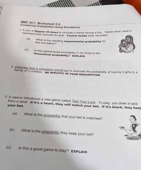 MBF 3C1: Worksheet 5-4 
Comparing Probabilities Using Simulations 
1. A coin is flipped 15 times to simulate a family having a boy. Heads were used to 
represent boys and tails for girls. Twel've heads were recorded. 
(a) What is the resulting experimental probability for 
this simulation? 
(b) Is the experimental probability in (a) close to the 
theoretical probability? EXPLAIN. 
2. Describe how a simulation would run to estimate the probability of having 3 girls in a 
family of 3 children. BE SPECIFIC IN YOUR DESCRIPTION. 
3. A casino introduces a new game called Test Your Luck. To play, you draw a card 
from a deck. If it's a heart, they will match your bet. If it's black, they kee 
your bet. 
(a) What is the probability that your bet is matched? 
(b) What is the probability they keep your bet? 
(c) Is this a good game to play? EXPLAIN.