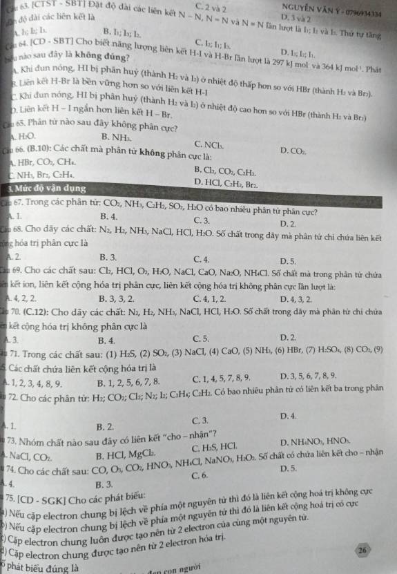 C. 2 và 2 NgUyễN VăN Ý - 0796934334
Dn độ đài các liên kết là D. 3 và 2
Cu 63. [CTST - SBT] Đặt độ dài các liên kết N-N, N=N và N=N lần lượt là b; L và L. Thứ tự tăng
A. h;b;ls B. l; l; la.
C. l:; I_1;I_3. D. 1; I; I.
bǒu nào sau đây là không đúng?
Cau o4 |CD-SBT| Cho biết năng lượng liên kết H-I và H-Br lăn lượt là 297 kJ mol và 364 kJ mol '. Phát
A. Khi đun nóng, HI bị phân huỷ (thành H₂ và I:) ở nhiệt độ thấp hơn so với HBr (thành H: và Br>)
R. Liên kết H-Br là bền vững hơn so với liên kết H-I
C'. Khi dun nóng, HI bị phân huý (thành H₂ và I) ở nhiệt độ cao hơn so với HBr (thành H: và Br)
D. Liên kết H - I ngắn hơn liên kết H - Br.
Cầu 65. Phân từ nào sau đây không phân cực?
A. H₂O. B. NH₃.
C. NCb. D. CO_2
Cu 6b. (B,10) ): Các chất mà phân tử không phân cực là:
HBr,CO_2 , CH₄,
B.
C. NH₃, Brz, C₂H₄, Ch,CO_2, C₂H₂.
D. HCl, C_2H_2 Br₂
3. Mức độ vận dụng
Cu 67. Trong các phân tử: CO_2,NH_3,C_2H_2,SO_2, H x O có bao nhiêu phân tử phân cực?
A. L B. 4. C. 3. D. 2.
Cán 68. Cho dãy các chất: N_2,H_2,NH_3, NaCl, HCl, H₂O. Số chất trong dãy mà phân từ chi chứa liên kết
hộng hóa trị phân cực là
A. 2. B. 3. C. 4. D. 5.
Cáp 69. Cho các chất sau: □ 7. HCl,O_2,H_2O, NaC l, CaO, Na₂O, NH₄Cl. Số chất mà trong phân tử chứa
kiên kết ion, liên kết cộng hóa trị phân cực, liên kết cộng hóa trị không phân cực lần lượt là:
A. 4, 2, 2. B. 3, 3, 2. C. 4, 1, 2. D. 4, 3, 2.
Tâu 70. (C.12): Cho dãy các chất: N_2,H_2,NH_3,NaCl,H Cl, H₂O. Số chất trong dãy mà phân từ chi chứa
kết cộng hóa trị không phân cực là
A. 3. B. 4. C. 5. D. 2.
* 71. Trong các chất sau: (1) H₂S, (2) SO_2, (3) NaCl. (4) CaO, (5) NH₃, (6) HBr, (7) H_2SO_4 (8) CO_2,(9
S Các chất chứa liên kết cộng hóa trị là
A. 1, 2, 3, 4, 8, 9. B. 1, 2, 5, 6, 7, 8. C. 1, 4, 5, 7, 8, 9. D. 3, 5, 6, 7, 8, 9.
U 1 72. Cho các phân tử: H₂; CO_2;Cl_2;N_2;L_2;C_2H_4;C_2H_2 L. Có bao nhiêu phân tử có liên kết ba trong phân
A. 1 B. 2. C. 3. D. 4.
73. Nhóm chất nào sau đây có liên kết “cho - nh 5n ”?
~1 D. NH₄NO₃, 1 INO
NaCl,CO_2.
Số chất có chứa liên kết cho - nhận
74. Cho các chất sau: CO,O_3,CO_2,HNO_3,NH_4Cl,NaNO_3,H_2O_2.Soverline 6 B. HCl, MgCl_2 C. H_2S,HC
C. 6. D. 5.
A. 4 B. 3.
75, [CD-SGK | Cho các phát biểu:
Na) Nếu cập electron chung bị lệch về phía một nguyên tử thì đó là liên kết cộng hoá trị không cực
b) Nếu cặp electron chung bị lệch về phía một nguyên tử thì đó là liên kết cộng hoá trị có cực
C) Cập electron chung luôn được tạo nên từ 2 electron của cùng một nguyên tử.
ậ) Cặp electron chung được tạo nên từ 2 electron hóa trị.
26
phát biểu đúng là
lạn con người