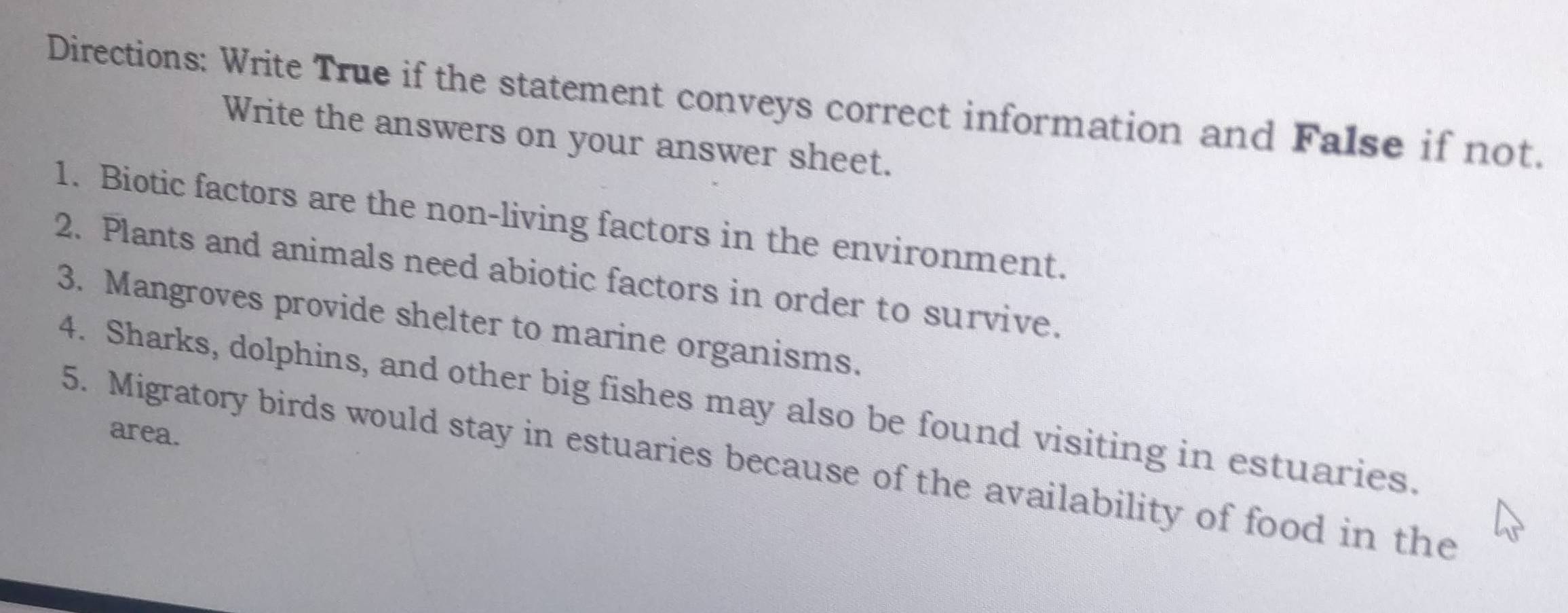 Directions: Write True if the statement conveys correct information and False if not. 
Write the answers on your answer sheet. 
1. Biotic factors are the non-living factors in the environment. 
2. Plants and animals need abiotic factors in order to survive. 
3. Mangroves provide shelter to marine organisms. 
4. Sharks, dolphins, and other big fishes may also be found visiting in estuaries. 
area. 
5. Migratory birds would stay in estuaries because of the availability of food in the