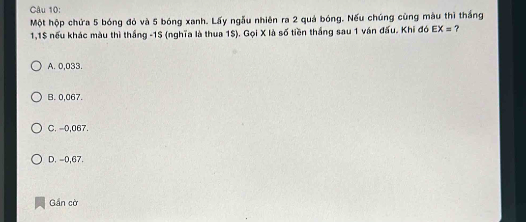 Một hộp chứa 5 bóng đỏ và 5 bóng xanh. Lấy ngẫu nhiên ra 2 quả bóng. Nếu chúng cùng màu thì thắng
1,1$ nếu khác màu thì thắng -1$ (nghĩa là thua 1$). Gọi X là số tiền thắng sau 1 ván đấu. Khi đó EX= ?
A. 0,033.
B. 0,067.
C. -0,067.
D. -0,67.
Gắn cờ