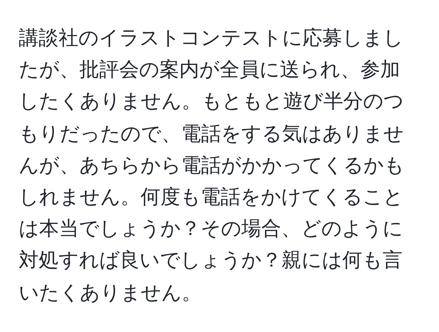 講談社のイラストコンテストに応募しましたが、批評会の案内が全員に送られ、参加したくありません。もともと遊び半分のつもりだったので、電話をする気はありませんが、あちらから電話がかかってくるかもしれません。何度も電話をかけてくることは本当でしょうか？その場合、どのように対処すれば良いでしょうか？親には何も言いたくありません。