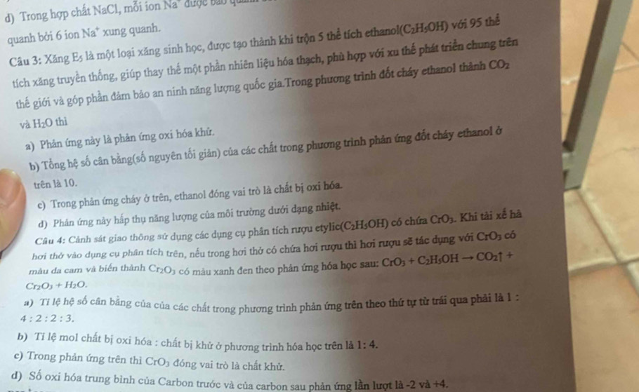 Trong hợp chất NaCl, mỗi ion Na" được bau qu
quanh bởi 6 ion Na* xung quanh.
Câu 3: Xăng E5 là một loại xăng sinh học, được tạo thành khi trộn 5 thể tích ethano I(C_2H_5OH) với 95 thể
tích xăng truyền thống, giúp thay thế một phần nhiên liệu hóa thạch, phù hợp với xu thế phát triển chung trên
thế giới và góp phần đảm bảo an ninh năng lượng quốc gia.Trong phương trình đốt cháy ethanol thành CO_2
và H_2O thì
a) Phản ứng này là phản ứng oxi hóa khứ,
b) Tổng hệ số cân bằng(số nguyên tối giản) của các chất trong phương trình phản ứng đốt cháy ethanol ở
trên là 10.
c) Trong phản ứng cháy ở trên, ethanol đóng vai trò là chất bị oxi hóa.
d) Phản ứng này hấp thụ năng lượng của môi trường dưới dạng nhiệt.
Câu 4: Cảnh sát giao thông sử dụng các dụng cụ phân tích rượu etylic (C_2H_5OH) có chứa CrO_3. Khi tải xế hà
hơi thở vào dụng cụ phân tích trên, nếu trong hơi thở có chứa hơi rượu thì hơi rượu sẽ tác dụng với CrO_3 có
màu da cam và biến thành Cr_2O_3 có màu xanh đen theo phản ứng hóa học sau: CrO_3+C_2H_5OHto CO_2uparrow +
Cr_2O_3+H_2O.
a) Tỉ lệ hệ số cân bằng của của các chất trong phương trình phản ứng trên theo thứ tự từ trải qua phải là 1 :
4:2:2:3.
b) Tỉ lệ mol chất bị oxi hóa : chất bị khử ở phương trình hóa học trên là 1:4.
e) Trong phản ứng trên thì CrO_3 đóng vai trò là chất khử.
d) Số oxi hóa trung bình của Carbon trước và của carbon sau phản ứng lần lượt là -2va +4.