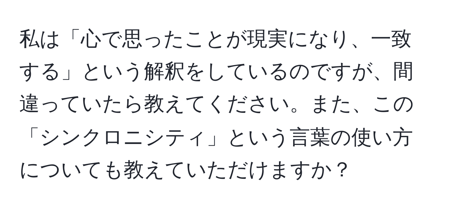 私は「心で思ったことが現実になり、一致する」という解釈をしているのですが、間違っていたら教えてください。また、この「シンクロニシティ」という言葉の使い方についても教えていただけますか？