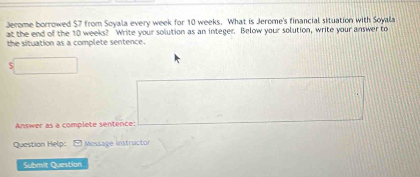 Jerome borrowed $7 from Soyala every week for 10 weeks. What is Jerome's financial situation with Soyala 
at the end of the 10 weeks? Write your solution as an integer. Below your solution, write your answer to 
the situation as a complete sentence. 
S 
Answer as a complete sentence: 
Question Help: - Message instructor 
Submit Question