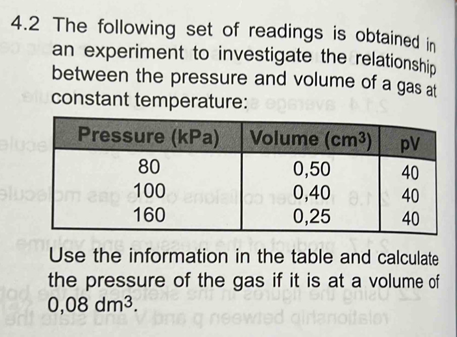 4.2 The following set of readings is obtained in
an experiment to investigate the relationship 
between the pressure and volume of a gas at
constant temperature:
Use the information in the table and calculate
the pressure of the gas if it is at a volume of
0,08dm^3.