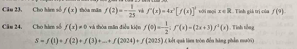 Cho hàm số f(x) thỏa mãn f(2)=- 1/25  và f'(x)=4x^3[f(x)]^2 với mọi x∈ R. Tính giá trị của f(9). 
Câu 24. Cho hàm số f(x)!= 0 và thỏa mãn điều kiện f(0)=- 1/2 ; f'(x)=(2x+3)f^2(x). Tính tổng
S=f(1)+f(2)+f(3)+...+f(2024)+f(2025).( kết quả làm tròn đến hàng phần mười)