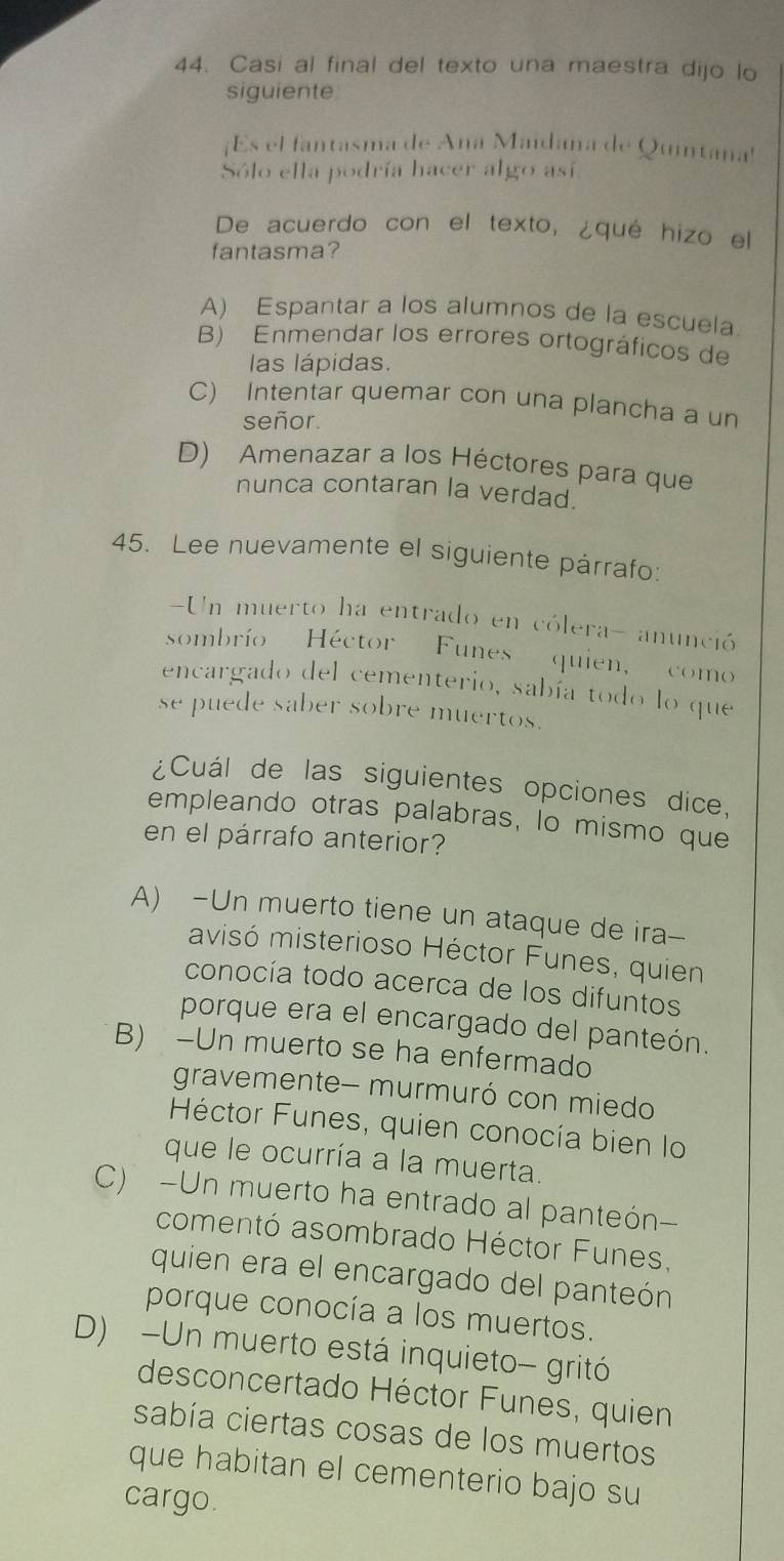 Casi al final del texto una maestra dijo lo
siguiente
¡Es el fantasma de Ana Maidana de Quintana'
Sólo ella podría hacer algo así
De acuerdo con el texto, ¿qué hizo el
fantasma?
A) Espantar a los alumnos de la escuela
B) Enmendar los errores ortográficos de
las lápidas.
C) Intentar quemar con una plancha a un
señor.
D) Amenazar a los Héctores para que
nunca contaran la verdad.
45. Lee nuevamente el siguiente párrafo:
Un muerto ha entrado en cólera- anunció
sombrío Héctor Funes quien, como
encargado del cementerio, sabía todo lo que
se puede saber sobre muertos.
¿Cuál de las siguientes opciones dice,
empleando otras palabras, lo mismo que
en el párrafo anterior?
A) -Un muerto tiene un ataque de ira--
avisó misterioso Héctor Funes, quien
conocía todo acerca de los difuntos
porque era el encargado del panteón.
B) -Un muerto se ha enfermado
gravemente- murmuró con miedo
Héctor Funes, quien conocía bien lo
que le ocurría a la muerta.
C) -Un muerto ha entrado al panteón-
comentó asombrado Héctor Funes,
quien era el encargado del panteón
porque conocía a los muertos.
D) -Un muerto está inquieto- gritó
desconcertado Héctor Funes, quien
sabía ciertas cosas de los muertos
que habitan el cementerio bajo su
cargo.