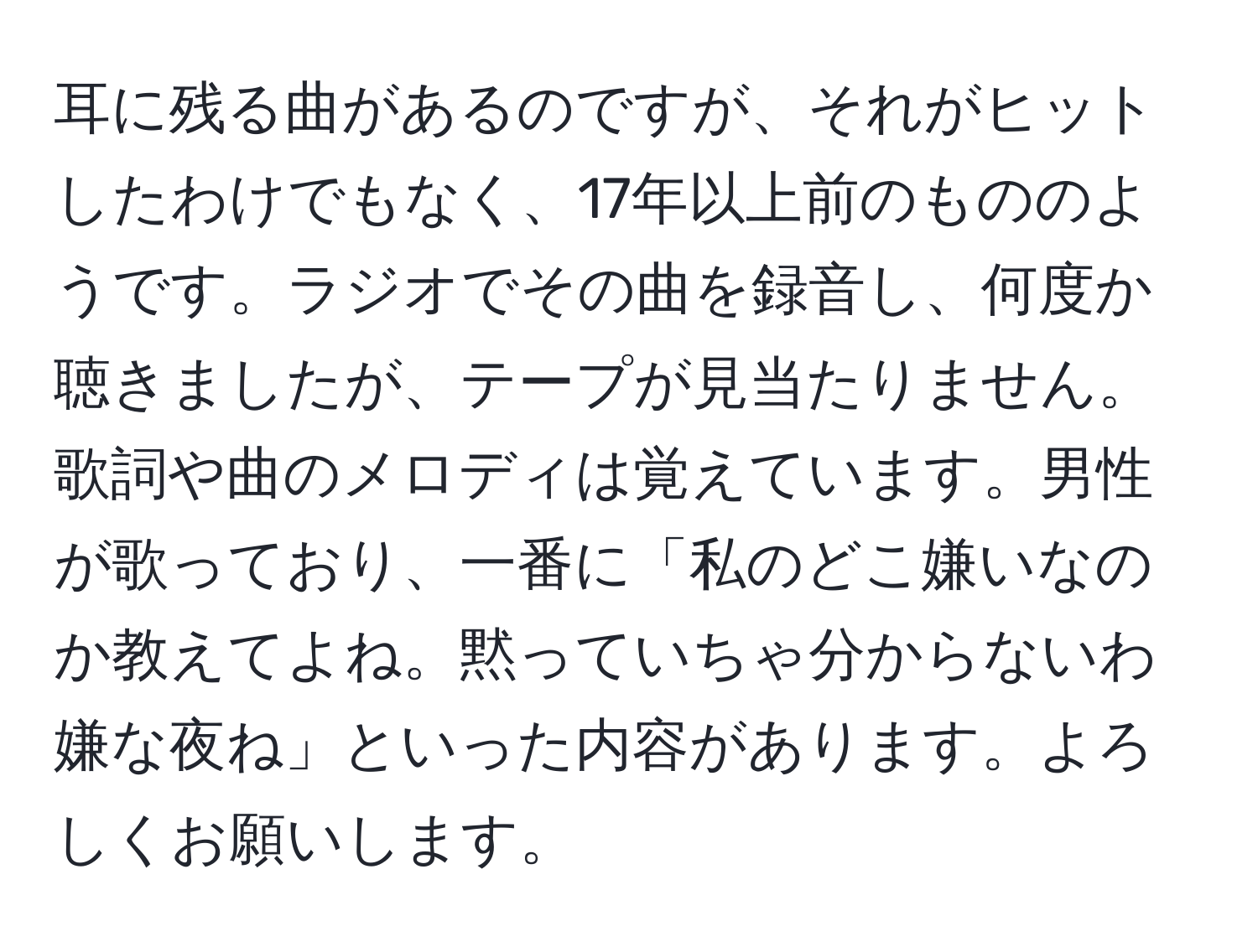 耳に残る曲があるのですが、それがヒットしたわけでもなく、17年以上前のもののようです。ラジオでその曲を録音し、何度か聴きましたが、テープが見当たりません。歌詞や曲のメロディは覚えています。男性が歌っており、一番に「私のどこ嫌いなのか教えてよね。黙っていちゃ分からないわ嫌な夜ね」といった内容があります。よろしくお願いします。