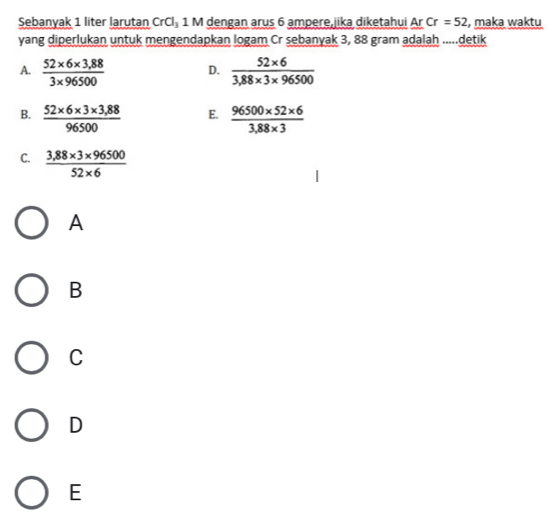 Sebanyak 1 liter larutan CrCl_3 1 M dengan arus 6 ampere,jika diketahui Ar Cr=52 , maka waktu
yang diperlukan untuk mengendapkan logam Cr sebanyak 3, 88 gram adalah .....detik
A.  (52* 6* 3,88)/3* 96500  D.  (52* 6)/3,88* 3* 96500 
B.  (52* 6* 3* 3,88)/96500  E.  (96500* 52* 6)/3,88* 3 
C.  (3,88* 3* 96500)/52* 6 
A
B
C
D
E