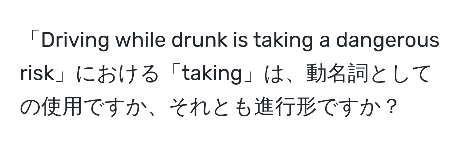 「Driving while drunk is taking a dangerous risk」における「taking」は、動名詞としての使用ですか、それとも進行形ですか？