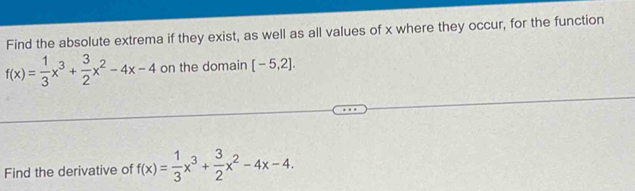 Find the absolute extrema if they exist, as well as all values of x where they occur, for the function
f(x)= 1/3 x^3+ 3/2 x^2-4x-4 on the domain [-5,2]. 
Find the derivative of f(x)= 1/3 x^3+ 3/2 x^2-4x-4.