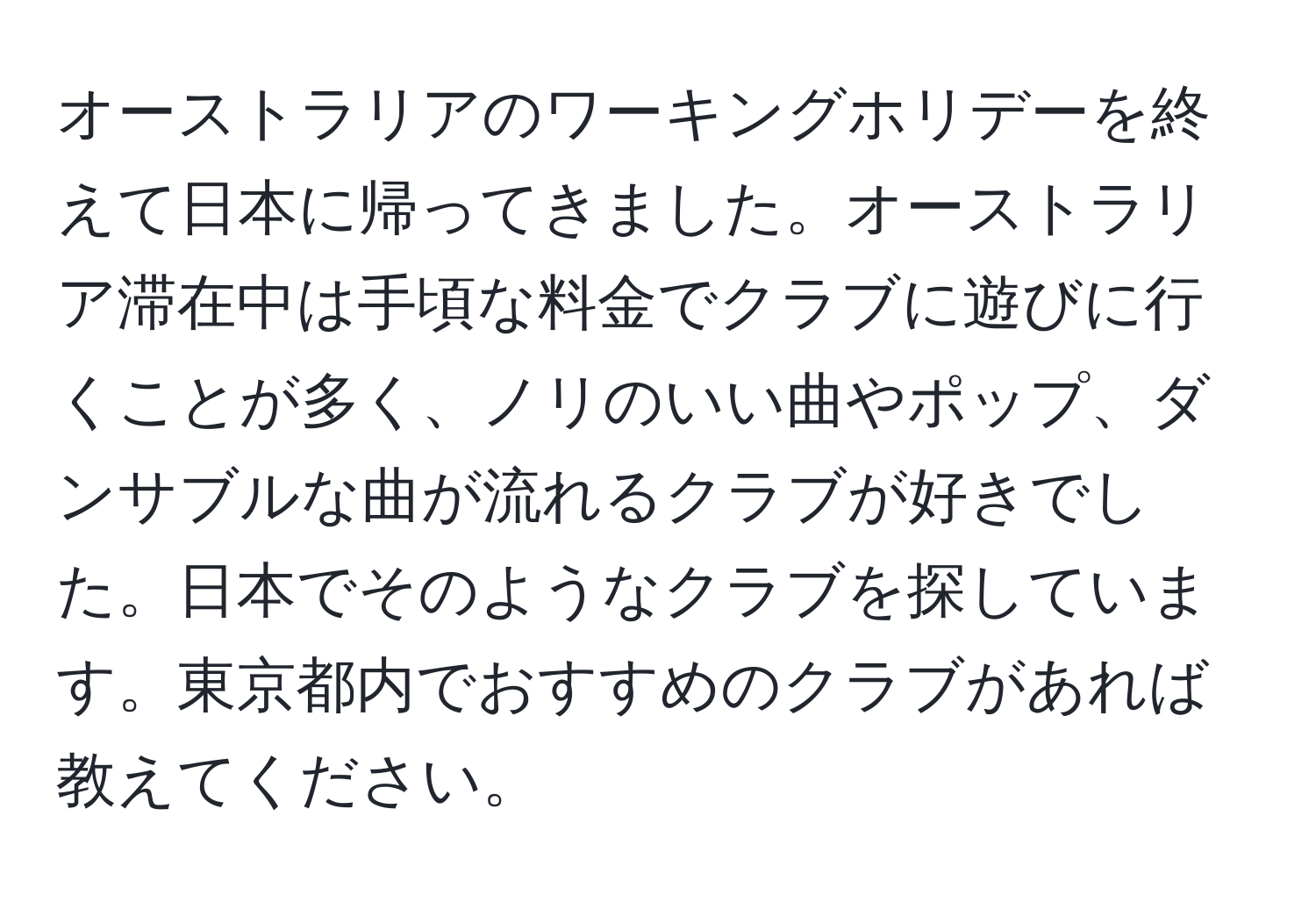 オーストラリアのワーキングホリデーを終えて日本に帰ってきました。オーストラリア滞在中は手頃な料金でクラブに遊びに行くことが多く、ノリのいい曲やポップ、ダンサブルな曲が流れるクラブが好きでした。日本でそのようなクラブを探しています。東京都内でおすすめのクラブがあれば教えてください。