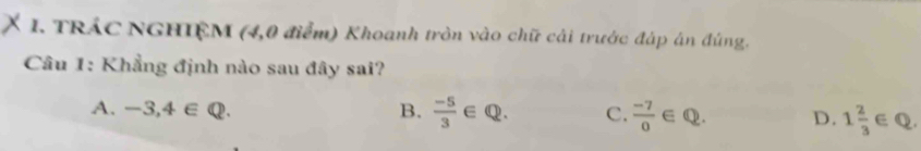 TRÁC NGHIỆM (4,0 điểm) Khoanh tròn vào chữ cải trước đáp án đúng.
Câu 1: Khẳng định nào sau đây sai?
A. -3,4∈ Q. B.  (-5)/3 ∈ Q. C.  (-7)/0  ∈ Q. D. 1 2/3 ∈ Q