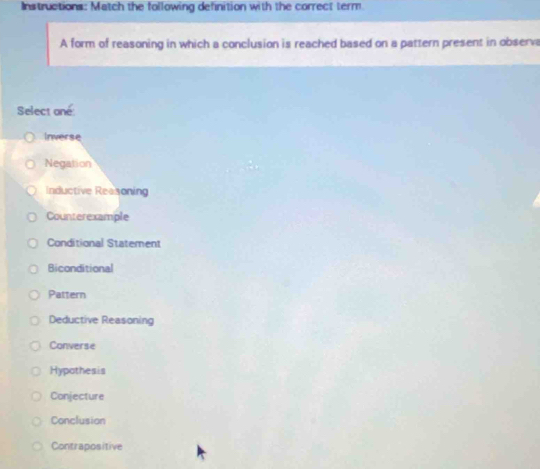 Instructions: Match the following definition with the correct term
A form of reasoning in which a conclusion is reached based on a pattern present in observa
Select oné:
Inverse
Negation
Inductive Reasoning
Counterexample
Conditional Statement
Biconditional
Pattern
Deductive Reasoning
Converse
Hypothesis
Conjecture
Conclusion
Contrapositive