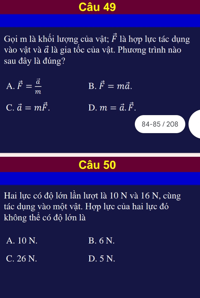 Gọi m là khối lượng của vật; vector F là hợp lực tác dụng
vào vật và vector a là gia tốc của vật. Phương trình nào
sau đây là đúng?
A. vector F=frac vector am
B. vector F=mvector a.
C. vector a=mvector F. D. m=vector a.vector F. 
84-85 / 208
Câu 50
Hai lực có độ lớn lần lượt là 10 N và 16 N, cùng
tác dụng vào một vật. Hợp lực của hai lực đó
không thể có độ lớn là
A. 10 N. B. 6 N.
C. 26 N. D. 5 N.