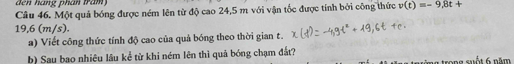 den hạng phan tram 
Câu 46. Một quả bóng được ném lên từ độ cao 24,5 m với vận tốc được tính bởi công thức v(t)=-9,8t+
19,6 (m/s). 
a) Viết công thức tính độ cao của quả bóng theo thời gian t. 
b) Sau bao nhiêu lâu kể từ khi ném lên thì quả bóng chạm đất? 
trong suốt 6 năm